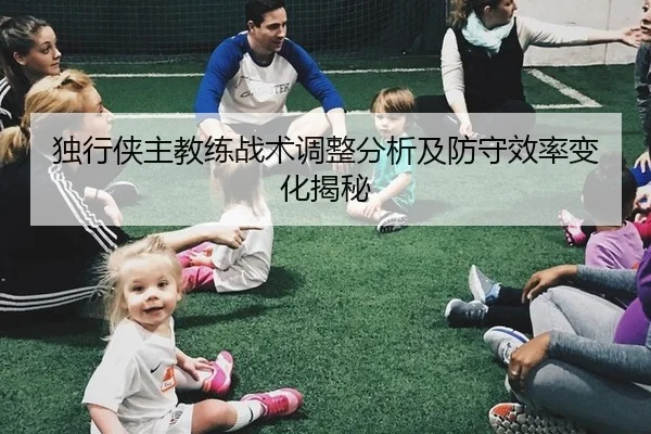独行侠主教练战术调整分析及防守效率变化揭秘